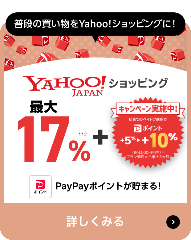 普段の買い物をYahoo!ショッピングに! Yahoo!JAPANショッピング 最大17％※9 + キャンペーン実施中! 初めてのペイトク適用で PayPayポイント +5％→+10％ 上限4,000円相当/月 プラン適用から最大3ヵ月 PayPayポイントが貯まる! 詳しくみる